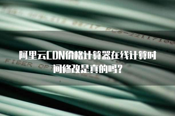 阿里云CDN价格计算器在线计算时间修改是真的吗?