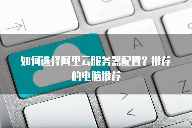 如何选择阿里云服务器配置?推荐的电脑推荐