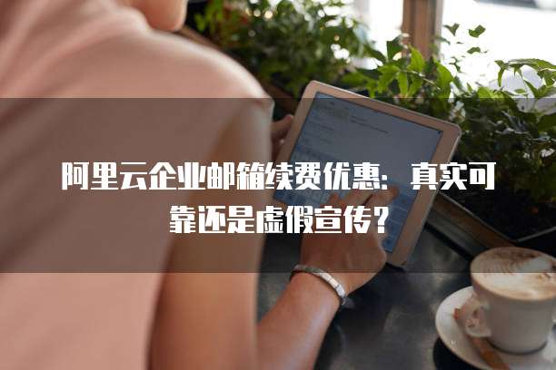 阿里云企业邮箱续费优惠：真实可靠还是虚假宣传？