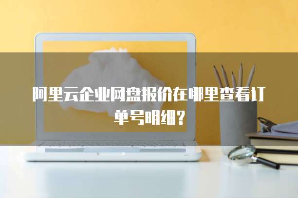 阿里云企业网盘报价在哪里查看订单号明细?