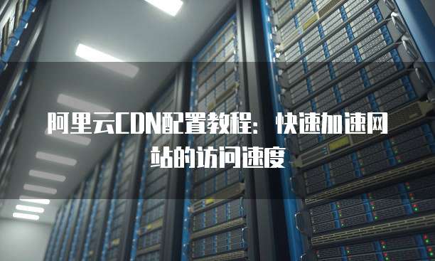 阿里云CDN配置教程:快速加速网站的访问速度