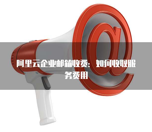 阿里云企业邮箱收费:如何收取服务费用