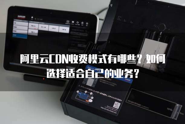 阿里云CDN收费模式有哪些?如何选择适合自己的业务?