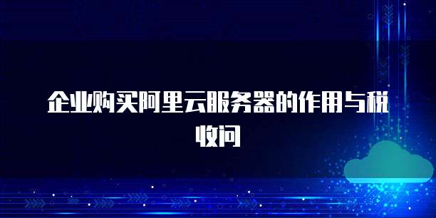 企业购买阿里云服务器的作用与税收问