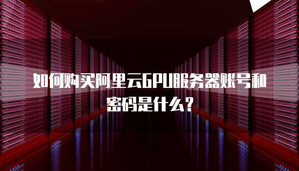 如何购买阿里云GPU服务器账号和密码是什么?