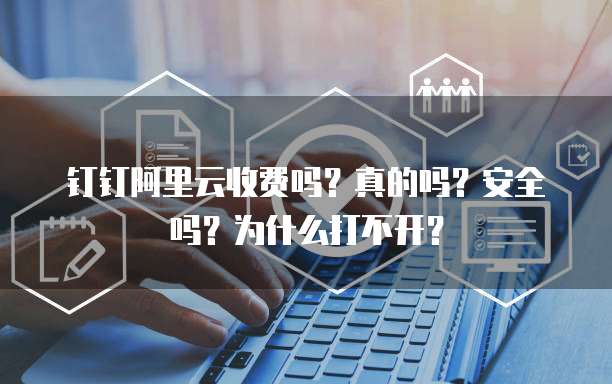 钉钉阿里云收费吗?真的吗?安全吗?为什么打不开?