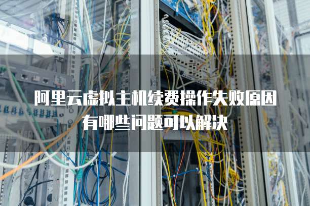 阿里云虚拟主机续费操作失败原因有哪些问题可以解决