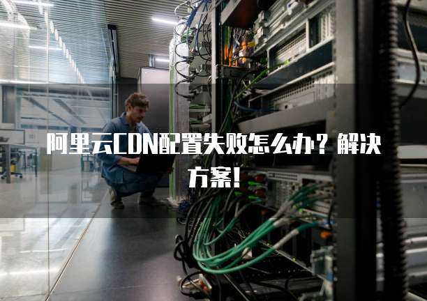 阿里云CDN配置失败怎么办?解决方案!