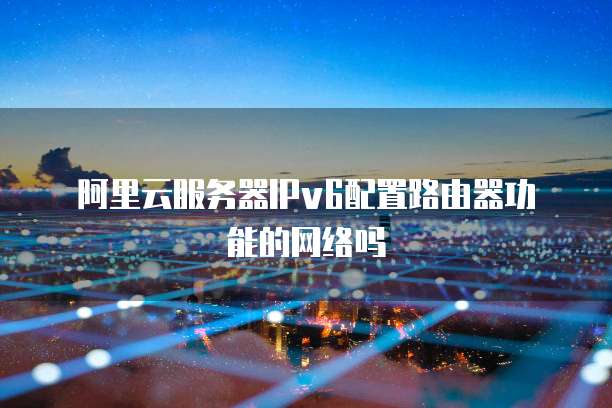 阿里云服务器IPv6配置路由器功能的网络吗