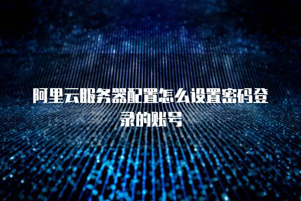 阿里云服务器配置怎么设置密码登录的账号