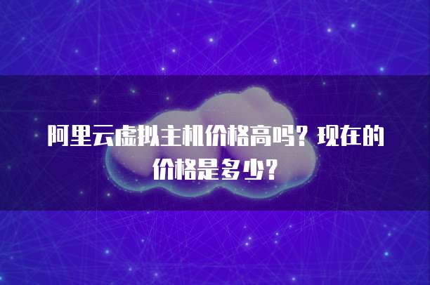 阿里云虚拟主机价格高吗？现在的价格是多少？