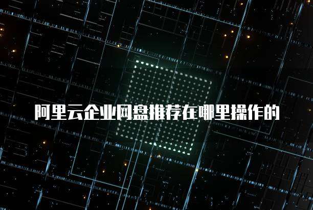 阿里云企业网盘推荐在哪里操作的
