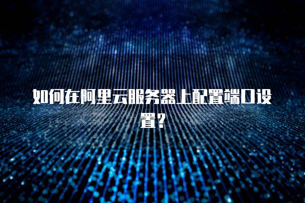 如何在阿里云服务器上配置端口设置?