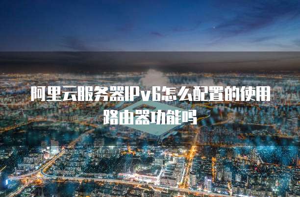 阿里云服务器IPv6怎么配置的使用路由器功能吗