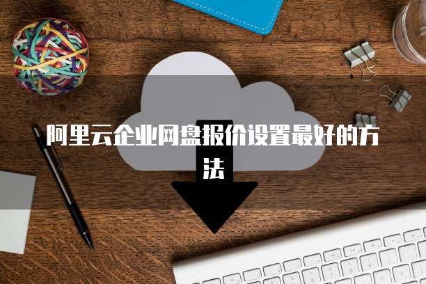 阿里云企业网盘报价设置最好的方法