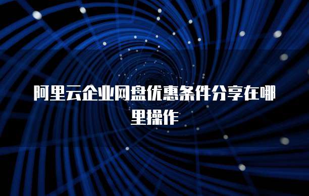阿里云企业网盘优惠条件分享在哪里操作