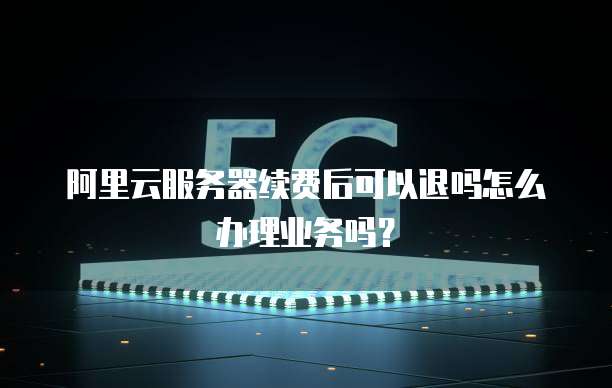 阿里云服务器续费后可以退吗怎么办理业务吗?