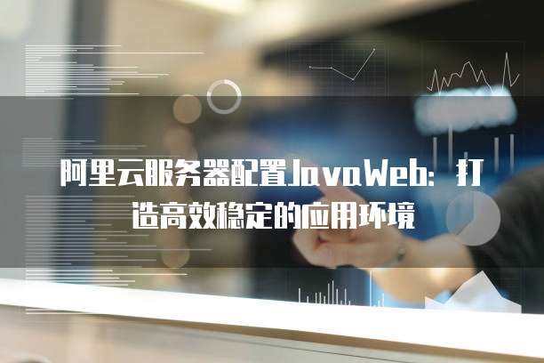 阿里云服务器配置JavaWeb:打造高效稳定的应用环境