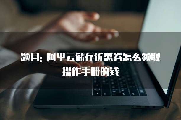 题目: 阿里云储存优惠券怎么领取操作手册的钱