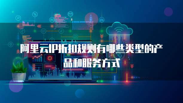 阿里云IP折扣规则有哪些类型的产品和服务方式