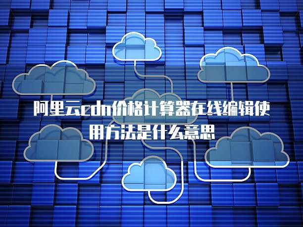 阿里云cdn价格计算器在线编辑使用方法是什么意思
