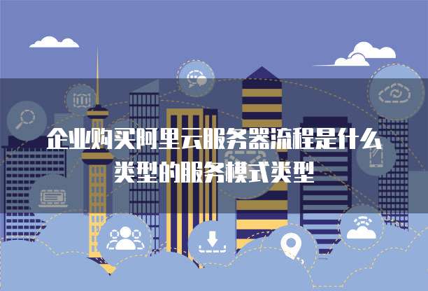 企业购买阿里云服务器流程是什么类型的服务模式类型