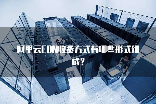 阿里云CDN收费方式有哪些形式组成?