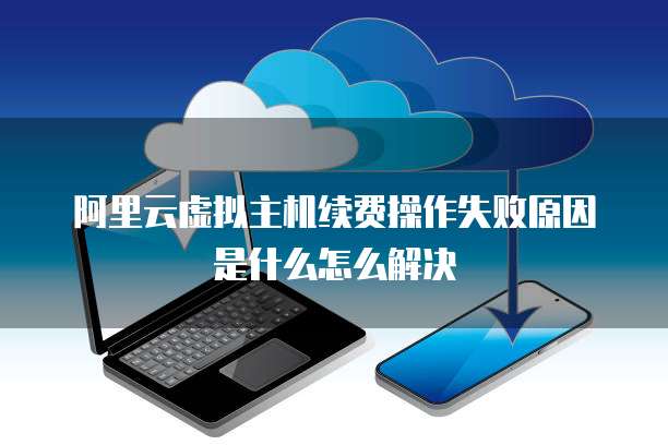 阿里云虚拟主机续费操作失败原因是什么怎么解决