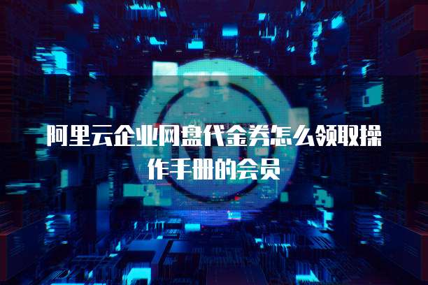 阿里云企业网盘代金券怎么领取操作手册的会员