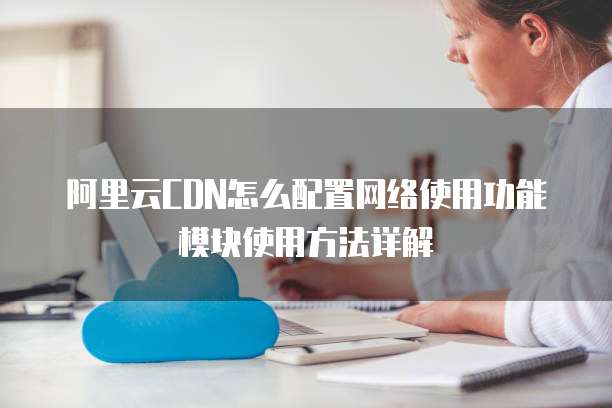 阿里云CDN怎么配置网络使用功能模块使用方法详解