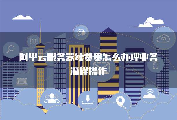 阿里云服务器续费贵怎么办理业务流程操作