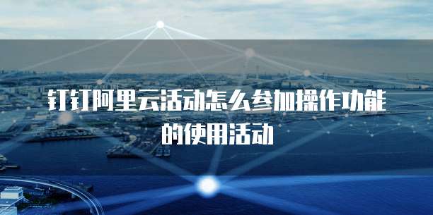 钉钉阿里云活动怎么参加操作功能的使用活动