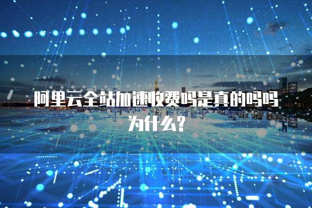 阿里云全站加速收费吗是真的吗吗为什么?