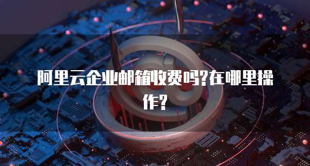 阿里云企业邮箱收费吗?在哪里操作?