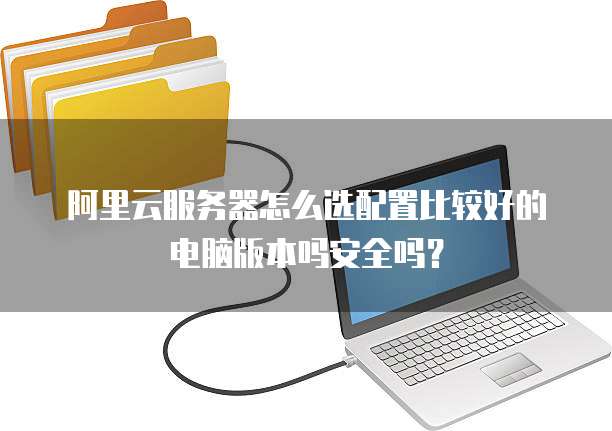 阿里云服务器怎么选配置比较好的电脑版本吗安全吗?