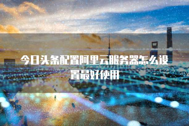 今日头条配置阿里云服务器怎么设置最好使用