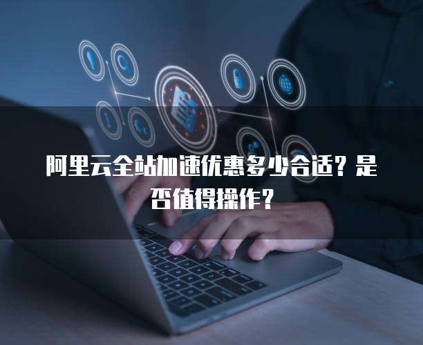 阿里云全站加速优惠多少合适?是否值得操作?
