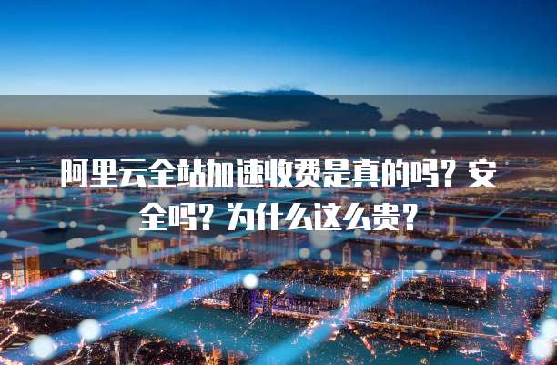 阿里云全站加速收费是真的吗?安全吗?为什么这么贵?