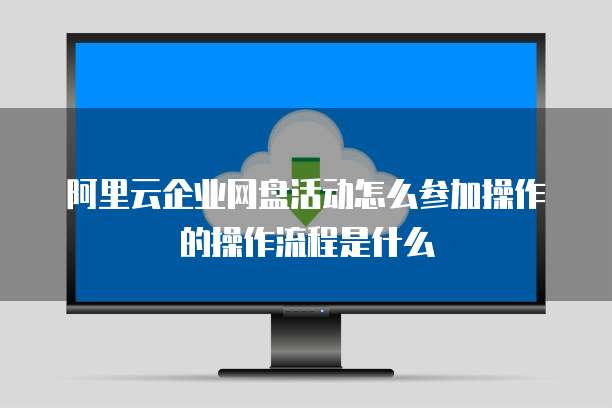 阿里云企业网盘活动怎么参加操作的操作流程是什么
