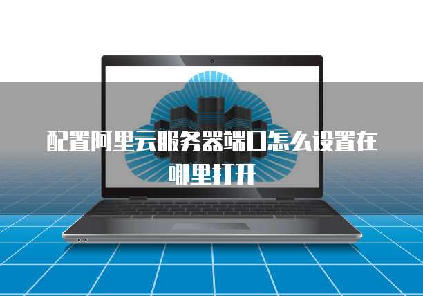 配置阿里云服务器端口怎么设置在哪里打开