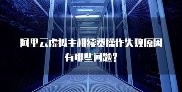 阿里云虚拟主机续费操作失败原因有哪些问题?