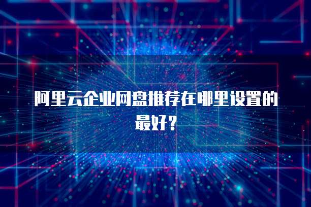阿里云企业网盘推荐在哪里设置的最好?