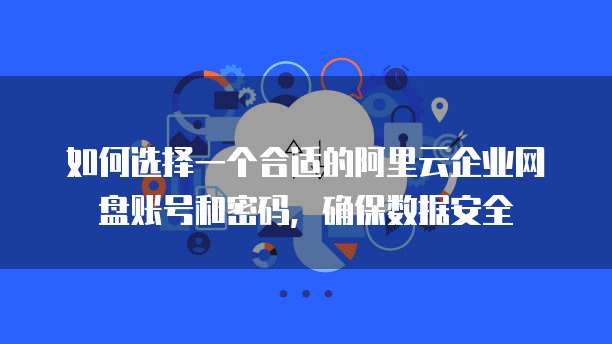 如何选择一个合适的阿里云企业网盘账号和密码,确保数据安全