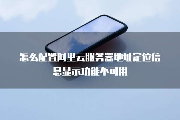 怎么配置阿里云服务器地址定位信息显示功能不可用