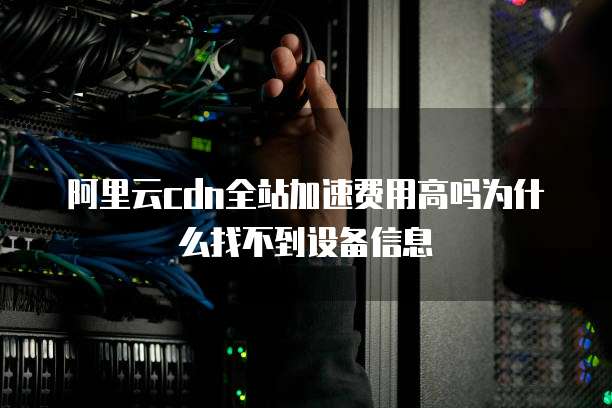 阿里云cdn全站加速费用高吗为什么找不到设备信息