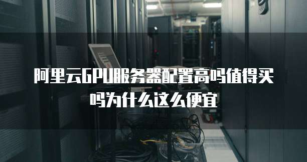 阿里云GPU服务器配置高吗值得买吗为什么这么便宜