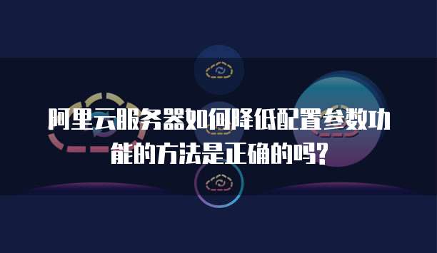 阿里云服务器如何降低配置参数功能的方法是正确的吗?