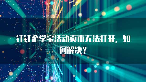 钉钉企学宝活动页面无法打开，如何解决？