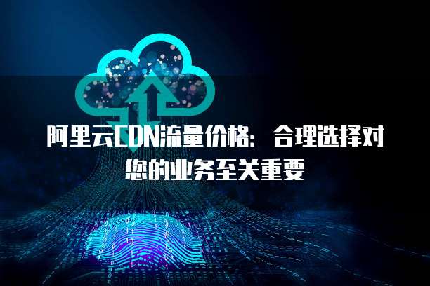 阿里云CDN流量价格：合理选择对您的业务至关重要