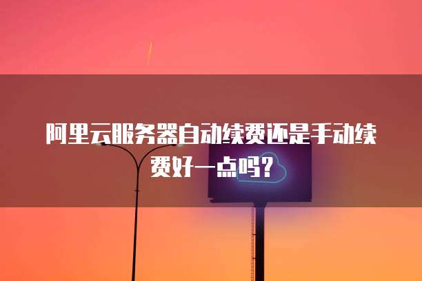 阿里云服务器自动续费还是手动续费好一点吗?